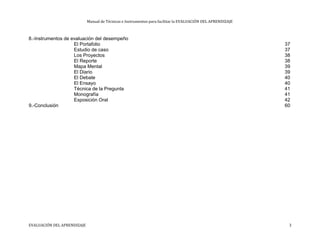 Manual de Técnicas e Instrumentos para facilitar la EVALUACIÓN DEL APRENDIZAJE
8.-Instrumentos de evaluación del desempeño
El Portafolio 37
Estudio de caso 37
Los Proyectos 38
El Reporte 38
Mapa Mental 39
El Diario 39
El Debate 40
El Ensayo 40
Técnica de la Pregunta 41
Monografía 41
Exposición Oral 42
9.-Conclusión 60
EVALUACIÓN DEL APRENDIZAJE 3
 