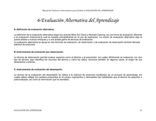 Manual de Técnicas e Instrumentos para facilitar la EVALUACIÓN DEL APRENDIZAJE
6-Evaluación Alternativa del Aprendizaje
A.-Definición de evaluación alternativa.
La definición de la evaluación alternativa según los autores Mary Ann Davis y Michael Catering, es una forma de evaluación diferente
a la evaluación tradicional la cual es basada principalmente en el uso de exámenes. La noción de evaluación alternativa deja la
puerta abierta a nuevos enfoques y a una amplia gama de técnicas de evaluación.
La evaluación alternativa se apoya en dos técnicas de evaluación, de observación y de evaluación de desempeño también llamada
solicitud de productos.
B.-Instrumentos de evaluación por observación.
La técnica de observación permite evaluar aspectos como el afectivo y el psicomotor, los cuales difícilmente se evaluarían con otro
tipo de técnica, aquí identifica los recursos del alumno y cómo los utiliza, reconoce también en algunos casos, el origen de sus
desaciertos y aciertos.
C.-Instrumentos de evaluación del desempeño.
La técnica de la evaluación del desempeño se refiere a la solicitud de productos resultantes de un proceso de aprendizaje, los
cuales deben reflejar los cambios producidos en el campo cognoscitivo y demuestren las habilidades que el alumno ha adquirido o
potencializado, así como la información que ha asimilado.
EVALUACIÓN DEL APRENDIZAJE 31
 