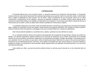 Manual de Técnicas e Instrumentos para facilitar la EVALUACIÓN DEL APRENDIZAJE
1-INTRODUCCIÓN
El presente Manual tiene como propósito ofrecer un panorama general de la Evaluación del Aprendizaje. La Evaluación
cumple una función clave dentro del proceso de enseñanza-aprendizaje ya que permite medir el conocimiento sobre un determinado
tema y refleja la efectividad de dicho proceso. Por tal motivo, surge la importancia de que el docente cuente con un pleno
conocimiento y entendimiento de los métodos y técnicas de evaluación existentes en el ámbito docente actual, además de las
cuestiones fundamentales relativas a la finalidad y al destinatario de la evaluación. Es el docente quien define y decide las técnicas e
instrumentos que se usarán, y éste uso deberá estar siempre sustentado de manera clara y objetiva.
La evaluación tradicional se encuentra nutrida de distintas técnicas e instrumentos que proporcionan al docente herramientas
útiles y válidas. Es importante conocer que existen nuevas técnicas de evaluación alternativa, que aunadas a la época moderna,
ofrecen al docente formas de evaluación y estrategias en las que el contexto determina y requiere su participación.
Este manual pretende establecer un parámetro claro y objetivo, aportando recursos definidos al usuario.
En su contenido podremos observar los aspectos más destacados de la evaluación del aprendizaje; mientras que exhibe con
detalle y con atención especial los aspectos prácticos de las técnicas de evaluación que se utilizan comúnmente en la actividad
docente así como los distintos instrumentos, destacando sus características principales, ventajas, desventajas, recomendaciones de
uso y ejemplos. De ahí que ofrece una guía clara y eficaz al docente,para lograr determinar los casos en los que será pertinente y
funcional el uso de determinada técnica. Asimismo, como objetivo se pretende que este manual otorgue al usuario la habilidad y
facilidad de acceder a la información en forma sencilla y rápida, logrando éxito en la aplicación de dichas técnicas y en el uso de los
instrumentos pertinentes.
Cabe señalar por último, que este documento pretende ofrecer un estímulo para el docente en su tan importante labor de
evaluador.
EVALUACIÓN DEL APRENDIZAJE 4
 