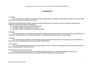 Manual de Técnicas e Instrumentos para facilitar la EVALUACIÓN DEL APRENDIZAJE
2.-CONCEPTOS
1.-Pruebas
Es el instrumento de medición que proporciona las estimaciones más “realistas” del rendimiento escolar. Por lo tanto hablar
de prueba es lo mismo que hablar de un examen.
Para medir el aprendizaje las pruebas o exámenes ofrecen ventajas que en conjunto no poseen los demás instrumentos de
medición, entre los que podemos citar algunas:
a) Se pueden aplicar justo en el momento adecuado.
b) Se pueden planear sus alcances y estructura.
c) Se pueden aplicar simultáneamente a grandes grupos.
2.-Reactivo
Es el planteamiento de una situación que requiere solución, que propone acciones o suscita reacciones que se traducen en
respuestas, de cuyo grado de acierto sea posible hacer un diagnostico sobre el alcance de los aprendizajes.
3.-Técnica
Es el procedimiento mediante el cual se llevará a cabo la evaluación del aprendizaje. Una técnica para la recolección de
información es un procedimiento que sirve para obtener la información.
4.-Instrumento
Son los documentos utilizados que nos permiten obtener y medir el alcance de los objetivos que los alumnos alcanzaron en
base a su aprendizaje de determinado tema.
5.-Diferencia entre técnica e instrumento.
La técnica es el procedimiento que los maestros utilizamos para medir y evaluar el aprendizaje, mientras que el
instrumento es el documento que se toma como evidencia del aprendizaje alcanzado del alumno.
EVALUACIÓN DEL APRENDIZAJE 5
 