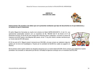 Manual de Técnicas e Instrumentos para facilitar la EVALUACIÓN DEL APRENDIZAJE
ANEXO 23
ESTUDIO DE CASO
Instrucciones: De acuerdo a los datos que se te presentan analizaras que tipo de documentos es el que elaboraras y
la manera en que lo resolverás.
El señor Miguel de Cervantes es dueño de la tienda de fútbol ASPID-SOCCER S. A de C.V, sus
operaciones comerciales iniciaron con un inventario de $2, 786,563 del 01 de Enero al 31 de
Diciembre de 2010. El día 05 de junio vendió 500 uniformes (short y playeras). Los short su precio de
mayoreo es de $57 pesos y las playeras $83 pesos, el día 17 de junio volvió a vender mercancía por
un monto total de $74,390 pesos.
El 30 de junio el Sr. Miguel compró mercancía por $32,098 y de esa compra se realizaron algunos
gastos por el envío de Guadalajara a Tijuana por la cantidad de $2,658 los cuales se pagaron en
efectivo.
De la primera venta nuestro cliente nos devolvió mercancía por un monto total de $3,000. De la compra que realizamos nuestro
proveedor nos concedió un descuento por $5,423. Al finalizar el ejercicio concluyó con un inventario de $723,546.
EVALUACIÓN DEL APRENDIZAJE 50
 