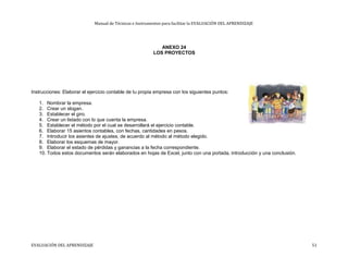 Manual de Técnicas e Instrumentos para facilitar la EVALUACIÓN DEL APRENDIZAJE
ANEXO 24
LOS PROYECTOS
Instrucciones: Elaborar el ejercicio contable de tu propia empresa con los siguientes puntos:
1. Nombrar la empresa.
2. Crear un slogan.
3. Establecer el giro.
4. Crear un listado con lo que cuenta la empresa.
5. Establecer el método por el cual se desarrollará el ejercicio contable.
6. Elaborar 15 asientos contables, con fechas, cantidades en pesos.
7. Introducir los asientes de ajustes, de acuerdo al método al método elegido.
8. Elaborar los esquemas de mayor.
9. Elaborar el estado de pérdidas y ganancias a la fecha correspondiente.
10. Todos estos documentos serán elaborados en hojas de Excel, junto con una portada, introducción y una conclusión.
EVALUACIÓN DEL APRENDIZAJE 51
 