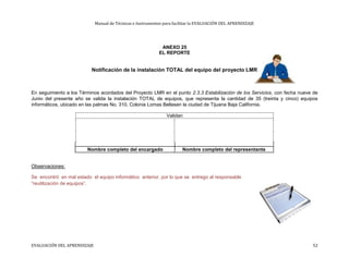 Manual de Técnicas e Instrumentos para facilitar la EVALUACIÓN DEL APRENDIZAJE
ANEXO 25
EL REPORTE
Notificación de la instalación TOTAL del equipo del proyecto LMR
En seguimiento a los Términos acordados del Proyecto LMR en el punto 2.3.3 Estabilización de los Servicios, con fecha nueve de
Junio del presente año se valida la instalación TOTAL de equipos, que representa la cantidad de 35 (treinta y cinco) equipos
informáticos, ubicado en las palmas No. 310, Colonia Lomas Bellasen la ciudad de Tijuana Baja California.
Validan
Nombre completo del encargado Nombre completo del representante
Observaciones:
Se encontró en mal estado el equipo informático anterior, por lo que se entrego al responsable
“reutilización de equipos”.
EVALUACIÓN DEL APRENDIZAJE 52
 