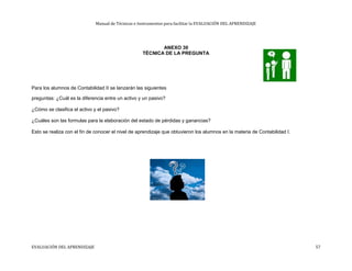 Manual de Técnicas e Instrumentos para facilitar la EVALUACIÓN DEL APRENDIZAJE
ANEXO 30
TÉCNICA DE LA PREGUNTA
Para los alumnos de Contabilidad II se lanzarán las siguientes
preguntas: ¿Cuál es la diferencia entre un activo y un pasivo?
¿Cómo se clasifica el activo y el pasivo?
¿Cuáles son las formulas para la elaboración del estado de pérdidas y ganancias?
Esto se realiza con el fin de conocer el nivel de aprendizaje que obtuvieron los alumnos en la materia de Contabilidad I.
EVALUACIÓN DEL APRENDIZAJE 57
 