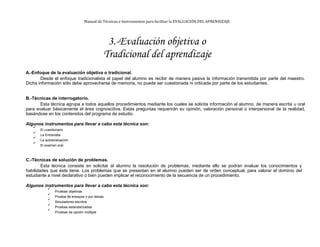Manual de Técnicas e Instrumentos para facilitar la EVALUACIÓN DEL APRENDIZAJE
3.-Evaluación objetiva o
Tradicional del aprendizaje
A.-Enfoque de la evaluación objetiva o tradicional.
Desde el enfoque tradicionalista el papel del alumno es recibir de manera pasiva la información transmitida por parte del maestro.
Dicha información sólo debe aprovecharse de memoria, no puede ser cuestionada ni criticada por parte de los estudiantes.
B.-Técnicas de interrogatorio.
Esta técnica agrupa a todos aquellos procedimientos mediante los cuales se solicita información al alumno, de manera escrita u oral
para evaluar básicamente el área cognoscitiva. Estas preguntas requerirán su opinión, valoración personal o interpersonal de la realidad,
basándose en los contenidos del programa de estudio.
Algunos instrumentos para llevar a cabo esta técnica son:

El cuestionario


La Entrevista


La autoevaluación


El examen oral

C.-Técnicas de solución de problemas.
Esta técnica consiste en solicitar al alumno la resolución de problemas, mediante ello se podrán evaluar los conocimientos y
habilidades que éste tiene. Los problemas que se presentan en el alumno pueden ser de orden conceptual, para valorar el dominio del
estudiante a nivel declarativo o bien pueden implicar el reconocimiento de la secuencia de un procedimiento.
Algunos instrumentos para llevar a cabo esta técnica son:

Pruebas objetivas


Prueba de ensayos o por temas


Simuladores escritos


Pruebas estandarizadas


Pruebas de opción múltiple

 