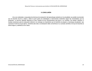 Manual de Técnicas e Instrumentos para facilitar la EVALUACIÓN DEL APRENDIZAJE
9.-CONCLUSIÓN
Una vez analizadas y expuestas las técnicas de evaluación del aprendizaje existente en la actualidad, es posible recomendar
que el docente recurra a estas y utilice la gran gama de estrategias e instrumentos existentes según las necesidades que se
presenten. La técnica utilizada depende en gran medida de las características del grupo y su contexto. No existen métodos ni
recetas exclusivas para la evaluación efectiva, sin embargo es importante que el docente se prepare y mantenga actualizado, sea
cual sea el nivel en el que ejerza. Teniendo esto claro, la evaluación debe convertirse en un proceso sencillo en el que el docente se
sienta seguro y satisfecho de su labor.
EVALUACIÓN DEL APRENDIZAJE 60
 