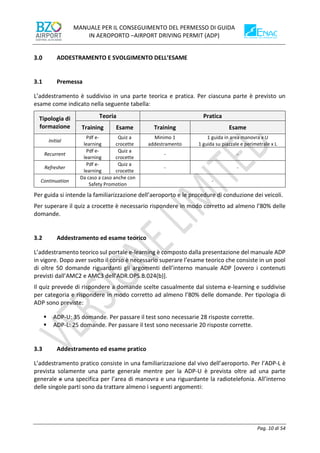 MANUALE PER IL CONSEGUIMENTO DEL PERMESSO DI GUIDA
IN AEROPORTO –AIRPORT DRIVING PERMIT (ADP)
Pag. 10 di 54
ADDESTRAMENTO E SVOLGIMENTO DELL’ESAME
3.1 Premessa
L’addestramento è suddiviso in una parte teorica e pratica. Per ciascuna parte è previsto un
esame come indicato nella seguente tabella:
Tipologia di
formazione
Teoria Pratica
Training Esame Training Esame
Initial
Pdf e-
learning
Quiz a
crocette
Minimo 1
addestramento
1 guida in area manovra x U
1 guida su piazzale e perimetrale x L
Recurrent
Pdf e-
learning
Quiz a
crocette
- -
Refresher
Pdf e-
learning
Quiz a
crocette
- -
Continuation
Da caso a caso anche con
Safety Promotion
-
Per guida si intende la familiarizzazione dell’aeroporto e le procedure di conduzione dei veicoli.
Per superare il quiz a crocette è necessario rispondere in modo corretto ad almeno l’80% delle
domande.
3.2 Addestramento ed esame teorico
L’addestramento teorico sul portale e-learning è composto dalla presentazione del manuale ADP
in vigore. Dopo aver svolto il corso è necessario superare l’esame teorico che consiste in un pool
di oltre 50 domande riguardanti gli argomenti dell’interno manuale ADP [ovvero i contenuti
previsti dall’AMC2 e AMC3 dell’ADR.OPS.B.024(b)].
Il quiz prevede di rispondere a domande scelte casualmente dal sistema e-learning e suddivise
per categoria e rispondere in modo corretto ad almeno l’80% delle domande. Per tipologia di
ADP sono previste:
▪ ADP-U: 35 domande. Per passare il test sono necessarie 28 risposte corrette.
▪ ADP-L: 25 domande. Per passare il test sono necessarie 20 risposte corrette.
3.3 Addestramento ed esame pratico
L’addestramento pratico consiste in una familiarizzazione dal vivo dell’aeroporto. Per l’ADP-L è
prevista solamente una parte generale mentre per la ADP-U è prevista oltre ad una parte
generale e una specifica per l’area di manovra e una riguardante la radiotelefonia. All’interno
delle singole parti sono da trattare almeno i seguenti argomenti:
 
