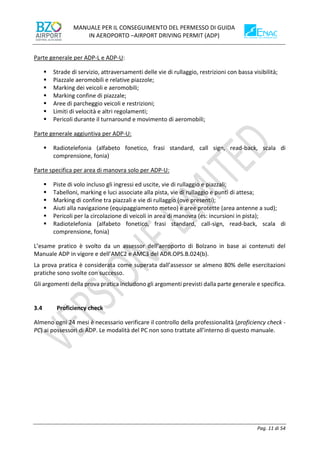 MANUALE PER IL CONSEGUIMENTO DEL PERMESSO DI GUIDA
IN AEROPORTO –AIRPORT DRIVING PERMIT (ADP)
Pag. 11 di 54
Parte generale per ADP-L e ADP-U:
▪ Strade di servizio, attraversamenti delle vie di rullaggio, restrizioni con bassa visibilità;
▪ Piazzale aeromobili e relative piazzole;
▪ Marking dei veicoli e aeromobili;
▪ Marking confine di piazzale;
▪ Aree di parcheggio veicoli e restrizioni;
▪ Limiti di velocità e altri regolamenti;
▪ Pericoli durante il turnaround e movimento di aeromobili;
Parte generale aggiuntiva per ADP-U:
▪ Radiotelefonia (alfabeto fonetico, frasi standard, call sign, read-back, scala di
comprensione, fonia)
Parte specifica per area di manovra solo per ADP-U:
▪ Piste di volo incluso gli ingressi ed uscite, vie di rullaggio e piazzali;
▪ Tabelloni, marking e luci associate alla pista, vie di rullaggio e punti di attesa;
▪ Marking di confine tra piazzali e vie di rullaggio (ove presenti);
▪ Aiuti alla navigazione (equipaggiamento meteo) e aree protette (area antenne a sud);
▪ Pericoli per la circolazione di veicoli in area di manovra (es: incursioni in pista);
▪ Radiotelefonia (alfabeto fonetico, frasi standard, call-sign, read-back, scala di
comprensione, fonia)
L’esame pratico è svolto da un assessor dell’aeroporto di Bolzano in base ai contenuti del
Manuale ADP in vigore e dell’AMC2 e AMC3 del ADR.OPS.B.024(b).
La prova pratica è considerata come superata dall’assessor se almeno 80% delle esercitazioni
pratiche sono svolte con successo.
Gli argomenti della prova pratica includono gli argomenti previsti dalla parte generale e specifica.
3.4 Proficiency check
Almeno ogni 24 mesi è necessario verificare il controllo della professionalità (proficiency check -
PC) ai possessori di ADP. Le modalità del PC non sono trattate all’interno di questo manuale.
 