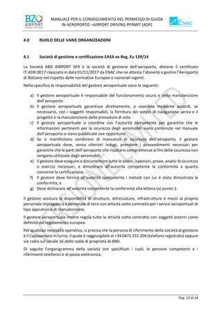 MANUALE PER IL CONSEGUIMENTO DEL PERMESSO DI GUIDA
IN AEROPORTO –AIRPORT DRIVING PERMIT (ADP)
Pag. 12 di 54
RUOLO DELLE VARIE ORGANIZZAZIONI
4.1 Società di gestione e certificazione EASA ex Reg. Eu 139/14
La Società ABD AIRPORT SPA è la società di gestione dell’aeroporto, detiene il certificato
IT.ADR.0017 rilasciato in data 01/11/2017 da ENAC che ne attesta l’idoneità a gestire l’Aeroporto
di Bolzano nel rispetto delle normative Europee e nazionali vigenti.
Nello specifico le responsabilità del gestore aeroportuale sono le seguenti:
a) Il gestore aeroportuale è responsabile del funzionamento sicuro e della manutenzione
dell’aeroporto
b) Il gestore aeroportuale garantisce direttamente, o coordina mediante accordi, se
necessario, con i soggetti responsabili, la fornitura dei servizi di navigazione aerea e il
progetto e la manutenzione delle procedure di volo.
c) Il gestore aeroportuale si coordina con l’autorità competente per garantire che le
informazioni pertinenti per la sicurezza degli aeromobili siano contenute nel manuale
dell’aeroporto e siano pubblicate ove opportuno
d) Se si manifestano condizioni di mancanza di sicurezza dell’aeroporto, il gestore
aeroportuale deve, senza ulteriori indugi, prendere i provvedimenti necessari per
garantire che le parti dell’aeroporto che risultano compromesse ai fini della sicurezza non
vengano utilizzate dagli aeromobili.
e) Il gestore deve eseguire e documentare tutte le azioni, ispezioni, prove, analisi di sicurezza
o esercizi necessari, e dimostrare all’autorità competente la conformità a quanto
concerne la certificazione.
f) Il gestore deve fornire all’autorità competente i metodi con cui è stata dimostrata la
conformità; e
g) Deve dichiarare all’autorità competente la conformità alla lettera (a) punto 1.
Il gestore assicura la disponibilità di strutture, attrezzature, infrastrutture e mezzi al proprio
personale impiegato o a personale di terzi con attività sotto contratto per i servizi aeroportuali di
tipo operativo e di manutenzione.
Il gestore aeroportuale inoltre regola tutte le attività sotto contratto con soggetti esterni come
definito dal regolamento europeo.
Per qualsiasi necessità operativa, si precisa che la persona di riferimento della società di gestione
è il Caposervizio in turno, il quale è raggiungibile al +39 0471 255 204 (telefono registrato) oppure
via radio sul canale 16 delle radio di proprietà di ABD.
Di seguito l’organigramma della società con specificati i ruoli, le persone competenti e i
riferimenti telefonici e di posta elettronica.
 