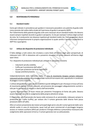 MANUALE PER IL CONSEGUIMENTO DEL PERMESSO DI GUIDA
IN AEROPORTO –AIRPORT DRIVING PERMIT (ADP)
Pag. 15 di 54
RESPONSABILITÀ PERSONALE
5.1 Standard medici
Come già indicato in precedenza per guidare è necessario possedere una patente di guida civile
come previsto dal codice della strada ed il permesso di guida in aeroporto (ADP).
Per l’ottenimento della patente di guida civile sono necessari alcuni standard medici che devono
essere sempre rispettati durante la guida in aeroporto. Si cita per esempio l’utilizzo degli occhiali
da vista. Se il conducente non dovesse rispettare gli standard medici (es: frattura gamba), dovrà
informare tempestivamente la propria organizzazione la quale sentito il gestore sospenderà la
ADP fino a guarigione.
5.2 Utilizzo dei dispositivi di protezione individuale
È fatto obbligo a tutti coloro che circolano a vario titolo all'interno degli spazi aeroportuali, di
indossare tutti i DPI in dotazione atti a prevenire situazioni di rischio presenti all'interno degli
spazi stessi.
Tra i dispositivi di protezione individuali più utilizzati in aeroporto troviamo
- Indumenti ad alta visibilità,
- Cuffie per la protezione dell'udito,
- Guanti per protezioni da ferite superficiali
- Scarpe antinfortunistiche.
Indipendentemente dalla mansione svolta, in area di movimento bisogna sempre indossare
indumenti ad alta visibilità che proteggono dal rischio di non essere visti, soprattutto in condizioni
di pioggia e scarsa visibilità.
L’utilizzo del giubbotto o gilet ad alta visibilità è quindi obbligatorio per chiunque si trova sull’area
di movimento (quindi incluso i piazzali), ad esclusione dei passeggeri adeguatamente scortati e
solo per le operazioni di imbarco e sbarco dall’aeromobile.
I guanti rappresentano un buon mezzo per prevenire l'insorgenza di ferite alla pelle. Devono
essere indossati durante lo svolgimento della propria attività di rampa.
È importante, per il personale che lavora nelle vicinanze di un aeromobile, indossare sempre la
protezione per l'udito (cuffie), per evitare che il rumore generato dalle diverse fonti possa
provocare danni all'udito.
Oltre al rumore proveniente dai motori principali degli aerei e da altri rumori generati dalle varie
attività svolte in area di movimento, quasi tutti gli aerei commerciali al parcheggio tengono
acceso un motore ausiliario (APU) per produrre l'energia elettrica e pneumatica necessaria allo
svolgimento delle operazioni di terra; il rumore generato non va sottovalutato.
 