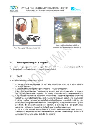 MANUALE PER IL CONSEGUIMENTO DEL PERMESSO DI GUIDA
IN AEROPORTO –AIRPORT DRIVING PERMIT (ADP)
Pag. 16 di 54
5.3 Standard generale di guida in aeroporto
In aeroporto valgono genericamente le regole del codice della strada con alcune regole specifiche.
Per dettagli sulle regole particolari si rimanda al capitolo 8.0.
5.4 Divieti
In Aeroporto sono previsti i seguenti divieti:
▪ In tutto il sedime aeroportuale (airside) vige il divieto di fumo, che si applica anche
all’interno dei mezzi,
▪ È severamente vietato gettare per terra carte e rifiuti di altro genere.
▪ È altresì vietata la caccia e l'abbattimento animali, fatte salve le operazioni di cattura,
autorizzate dalle Autorità competenti, per motivi connessi alla sicurezza delle operazioni.
▪ È vietato circolare in area di movimento con biciclette. Tale attività è permessa solamente
sulle strade perimetrali (e gli incroci della medesima strada con piazzali e vie di rullaggio).
▪ È vietato circolare con mezzi sotto gli effetti di alcool (vige un tasso alcolico di 0 per tutti
i conducenti), droghe farmaci/medicinali che comportino un decadimento delle capacità
psicofisiche del conducente, costituendo così fonte di pericolo per sé e per gli altri. In tal
caso si darà inizio ad un procedimento legale a carico del contravventore.
▪ I cani e gli altri animali, eventualmente al seguito dei passeggeri e degli operatori
aeroportuali, devono restare costantemente sotto il diretto controllo degli interessati e
comunque non devono recare disturbo alle persone
Figura 3: esempio di DPI per operatore airside
Figura 4: raffigurazione della capacità di
riflessione della luce da parte degli indumenti ad
alta visibilità.
 