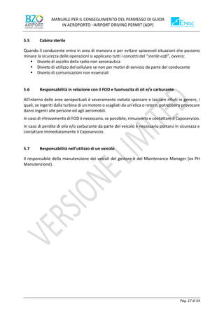 MANUALE PER IL CONSEGUIMENTO DEL PERMESSO DI GUIDA
IN AEROPORTO –AIRPORT DRIVING PERMIT (ADP)
Pag. 17 di 54
5.5 Cabina sterile
Quando il conducente entra in area di manovra e per evitare spiacevoli situazioni che possono
minare la sicurezza delle operazioni si applicano tutti i concetti del “sterile-cab”, ovvero:
▪ Divieto di ascolto della radio non aeronautica
▪ Divieto di utilizzo del cellulare se non per motivi di servizio da parte del conducente
▪ Divieto di comunicazioni non essenziali
5.6 Responsabilità in relazione con il FOD e fuoriuscita di oli e/o carburante
All'interno delle aree aeroportuali è severamente vietato sporcare e lasciare rifiuti in genere, i
quali, se ingeriti dalla turbina di un motore o scagliati da un’elica o rotore, potrebbero provocare
danni ingenti alle persone ed agli aeromobili.
In caso di ritrovamento di FOD è necessario, se possibile, rimuoverlo e contattare il Caposervizio.
In caso di perdite di olio e/o carburante da parte del veicolo è necessario portarsi in sicurezza e
contattare immediatamente il Caposervizio.
5.7 Responsabilità nell’utilizzo di un veicolo
Il responsabile della manutenzione dei veicoli del gestore è del Maintenance Manager (ex PH
Manutenzione).
 