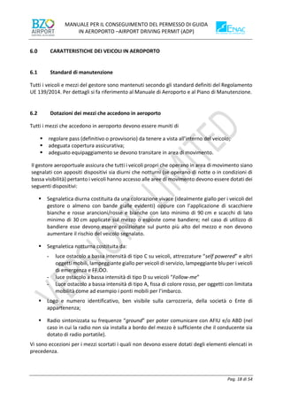 MANUALE PER IL CONSEGUIMENTO DEL PERMESSO DI GUIDA
IN AEROPORTO –AIRPORT DRIVING PERMIT (ADP)
Pag. 18 di 54
CARATTERISTICHE DEI VEICOLI IN AEROPORTO
6.1 Standard di manutenzione
Tutti i veicoli e mezzi del gestore sono mantenuti secondo gli standard definiti del Regolamento
UE 139/2014. Per dettagli si fa riferimento al Manuale di Aeroporto e al Piano di Manutenzione.
6.2 Dotazioni dei mezzi che accedono in aeroporto
Tutti i mezzi che accedono in aeroporto devono essere muniti di
▪ regolare pass (definitivo o provvisorio) da tenere a vista all’interno del veicolo;
▪ adeguata copertura assicurativa;
▪ adeguato equipaggiamento se devono transitare in area di movimento.
Il gestore aeroportuale assicura che tutti i veicoli propri che operano in area di movimento siano
segnalati con appositi dispositivi sia diurni che notturni (se operano di notte o in condizioni di
bassa visibilità) pertanto i veicoli hanno accesso alle aree di movimento devono essere dotati dei
seguenti dispositivi:
▪ Segnaletica diurna costituita da una colorazione vivace (idealmente giallo per i veicoli del
gestore o almeno con bande gialle evidenti) oppure con l’applicazione di scacchiere
bianche e rosse arancioni/rosse e bianche con lato minimo di 90 cm e scacchi di lato
minimo di 30 cm applicate sul mezzo o esposte come bandiere; nel caso di utilizzo di
bandiere esse devono essere posizionate sul punto più alto del mezzo e non devono
aumentare il rischio del veicolo segnalato.
▪ Segnaletica notturna costituita da:
- luce ostacolo a bassa intensità di tipo C su veicoli, attrezzature “self powered” e altri
oggetti mobili, lampeggiante giallo per veicoli di servizio, lampeggiante blu per i veicoli
di emergenza e FF.OO.
- luce ostacolo a bassa intensità di tipo D su veicoli “Follow-me”
- Luce ostacolo a bassa intensità di tipo A, fissa di colore rosso, per oggetti con limitata
mobilità come ad esempio i ponti mobili per l’imbarco.
▪ Logo e numero identificativo, ben visibile sulla carrozzeria, della società o Ente di
appartenenza;
▪ Radio sintonizzata su frequenze “ground” per poter comunicare con AFIU e/o ABD (nel
caso in cui la radio non sia installa a bordo del mezzo è sufficiente che il conducente sia
dotato di radio portatile).
Vi sono eccezioni per i mezzi scortati i quali non devono essere dotati degli elementi elencati in
precedenza.
 