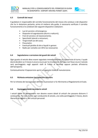 MANUALE PER IL CONSEGUIMENTO DEL PERMESSO DI GUIDA
IN AEROPORTO –AIRPORT DRIVING PERMIT (ADP)
Pag. 20 di 54
6.3 Controlli dei mezzi
Il guidatore è responsabile del corretto funzionamento del mezzo che conduce e dei dispositivi
che ha in dotazione pertanto, prima di mettersi alla guida, è necessario verificare il corretto
funzionamento e le condizioni dei seguenti dispositivi e dotazioni:
• Luci di servizio o d'emergenza;
• Dispositivi di segnalazione (diurni e notturni);
• Freni di servizio o di stazionamento;
• Specchietti laterali e retrovisori;
• Tergicristalli (se del caso);
• Pneumatici;
• Eventuali perdite di olio o liquidi in genere
• Radio per contatto con AFIU (se necessario).
6.4 Segnalazione e correzione dei guasti dei veicoli
Ogni guasto al veicolo deve essere segnalato immediatamente al Caposervizio di turno, il quale
dovrà decidere se il mezzo è ancora sicuro per la circolazione. Nel caso non fosse sicuro il veicolo
sarà parcheggiato negli appositi stalli di fronte al terminal oppure portato all’esterno
dell’aeroporto.
Contestualmente il Caposervizio aprirà un apposito ticket di manutenzione.
6.5 Richiesta emissione lasciapassare veicolare
Per la richiesta dei lasciapassare definitivi o provvisori si fa riferimento al Regolamento di Scalo.
6.6 Equipaggiamento secondario veicoli
I veicoli dotati di lasciapassare non devono essere dotati di articoli che possono distrarre il
conducente. Per tale motivo ogni conducente di veicolo, una volta parcheggiato il mezzo, dovrà
liberarlo da oggetti o altri articoli personali.
 