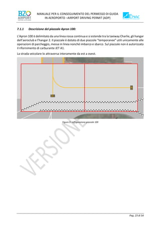 MANUALE PER IL CONSEGUIMENTO DEL PERMESSO DI GUIDA
IN AEROPORTO –AIRPORT DRIVING PERMIT (ADP)
Pag. 23 di 54
7.1.1 Descrizione del piazzale Apron 100:
L’Apron 100 è delimitato da una linea rossa continua e si estende tra la taxiway Charlie, gli hangar
dell’aeroclub e l’hangar 2. Il piazzale è dotato di due piazzole “temporanee” utili unicamente alle
operazioni di parcheggio, messa in linea nonché imbarco e sbarco. Sul piazzale non è autorizzato
il rifornimento di carburante JET A1.
La strada veicolare lo attraversa interamente da est a ovest.
Figura 9: raffigurazione piazzale 100
 
