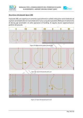 MANUALE PER IL CONSEGUIMENTO DEL PERMESSO DI GUIDA
IN AEROPORTO –AIRPORT DRIVING PERMIT (ADP)
Pag. 24 di 54
Descrizione del piazzale Apron 200:
Il piazzale 200, con copertura in cemento e parzialmente in asfalto nella parte nord è dedicato ad
ospitare aeromobili oltre le 5 tonnellate ed è l’unico sul quale è possibile effettuare il trattamento
di deicing agli aeromobili e le altre operazioni di handling. Di seguito alcune rappresentazioni
grafiche del piazzale.
Figura 10:raffigurazione grafica piazzale 200
Figura 11: layout del piazzale parte sud
Figura 12: layout del piazzale parte nord.
 