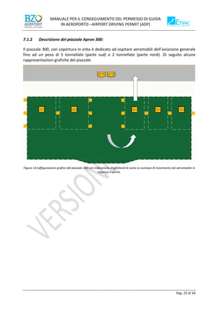 MANUALE PER IL CONSEGUIMENTO DEL PERMESSO DI GUIDA
IN AEROPORTO –AIRPORT DRIVING PERMIT (ADP)
Pag. 25 di 54
7.1.2 Descrizione del piazzale Apron 300:
Il piazzale 300, con copertura in erba è dedicato ad ospitare aeromobili dell’aviazione generale
fino ad un peso di 5 tonnellate (parte sud) e 2 tonnellate (parte nord). Di seguito alcune
rappresentazioni grafiche del piazzale.
Figura 13:raffigurazione grafica del piazzale 300 con indicazione degli stand di sosta es esempio di movimento dei aeromobile in
ingresso e uscita.
 