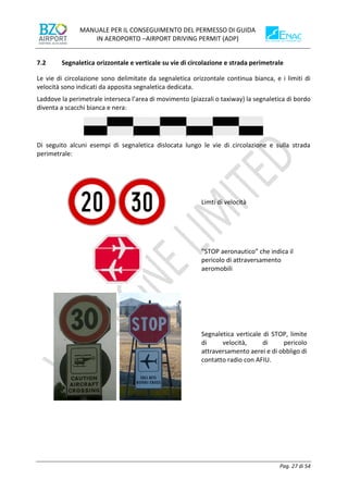 MANUALE PER IL CONSEGUIMENTO DEL PERMESSO DI GUIDA
IN AEROPORTO –AIRPORT DRIVING PERMIT (ADP)
Pag. 27 di 54
7.2 Segnaletica orizzontale e verticale su vie di circolazione e strada perimetrale
Le vie di circolazione sono delimitate da segnaletica orizzontale continua bianca, e i limiti di
velocità sono indicati da apposita segnaletica dedicata.
Laddove la perimetrale interseca l’area di movimento (piazzali o taxiway) la segnaletica di bordo
diventa a scacchi bianca e nera:
Di seguito alcuni esempi di segnaletica dislocata lungo le vie di circolazione e sulla strada
perimetrale:
Limti di velocità
”STOP aeronautico” che indica il
pericolo di attraversamento
aeromobili
Segnaletica verticale di STOP, limite
di velocità, di pericolo
attraversamento aerei e di obbligo di
contatto radio con AFIU.
 