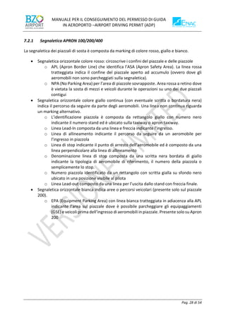 MANUALE PER IL CONSEGUIMENTO DEL PERMESSO DI GUIDA
IN AEROPORTO –AIRPORT DRIVING PERMIT (ADP)
Pag. 28 di 54
7.2.1 Segnaletica APRON 100/200/400
La segnaletica dei piazzali di sosta è composta da marking di colore rosso, giallo e bianco.
• Segnaletica orizzontale colore rosso: circoscrive i confini del piazzale e delle piazzole
o APL (Apron Border Line) che identifica l’ASA (Apron Safety Area). La linea rossa
tratteggiata indica il confine del piazzale aperto ad accumulo (ovvero dove gli
aeromobili non sono parcheggiati sulla segnaletica).
o NPA (No Parking Area) per l’area di piazzole sovrapposte. Area rossa a retino dove
è vietata la sosta di mezzi e veicoli durante le operazioni su uno dei due piazzali
contigui
• Segnaletica orizzontale colore giallo continua (con eventuale scritta o bordatura nera)
indica il percorso da seguire da parte degli aeromobili. Una linea non continua riguarda
un marking alternativo.
o L’identificazione piazzola è composta da rettangolo giallo con numero nero
indicante il numero stand ed è ubicato sulla taxiway o apron taxiway.
o Linea Lead-In composta da una linea e freccia indicante l’ingresso.
o Linea di allineamento indicante il percorso da seguire da un aeromobile per
l’ingresso in piazzola
o Linea di stop indicante il punto di arresto dell’aeromobile ed è composto da una
linea perpendicolare alla linea di allineamento
o Denominazione linea di stop composta da una scritta nera bordata di giallo
indicante la tipologia di aeromobile di riferimento, il numero della piazzola o
semplicemente lo stop.
o Numero piazzola identificato da un rettangolo con scritta gialla su sfondo nero
ubicato in una posizione visibile al pilota
o Linea Lead-out composto da una linea per l’uscita dallo stand con freccia finale.
• Segnaletica orizzontale bianca indica aree o percorsi veicolari (presente solo sul piazzale
200).
o EPA (Equipment Parking Area) con linea bianca tratteggiata in adiacenza alla APL
indicante l’area sul piazzale dove è possibile parcheggiare gli equipaggiamenti
(GSE) e veicoli prima dell’ingresso di aeromobili in piazzale. Presente solo su Apron
200
 