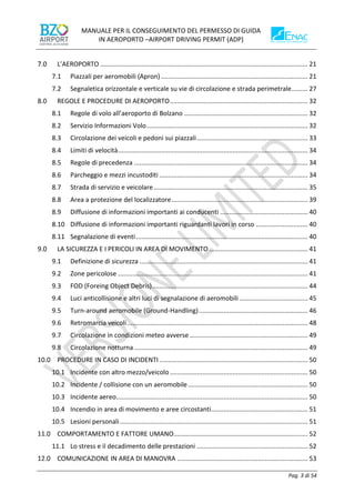 MANUALE PER IL CONSEGUIMENTO DEL PERMESSO DI GUIDA
IN AEROPORTO –AIRPORT DRIVING PERMIT (ADP)
Pag. 3 di 54
L’AEROPORTO .................................................................................................................... 21
7.1 Piazzali per aeromobili (Apron) .................................................................................. 21
7.2 Segnaletica orizzontale e verticale su vie di circolazione e strada perimetrale......... 27
REGOLE E PROCEDURE DI AEROPORTO............................................................................. 32
8.1 Regole di volo all’aeroporto di Bolzano ..................................................................... 32
8.2 Servizio Informazioni Volo.......................................................................................... 32
8.3 Circolazione dei veicoli e pedoni sui piazzali.............................................................. 33
8.4 Limiti di velocità.......................................................................................................... 34
8.5 Regole di precedenza ................................................................................................. 34
8.6 Parcheggio e mezzi incustoditi ................................................................................... 34
8.7 Strada di servizio e veicolare...................................................................................... 35
8.8 Area a protezione del localizzatore............................................................................ 39
8.9 Diffusione di informazioni importanti ai conducenti ................................................. 40
8.10 Diffusione di informazioni importanti riguardanti lavori in corso ............................. 40
8.11 Segnalazione di eventi................................................................................................ 40
LA SICUREZZA E I PERICOLI IN AREA DI MOVIMENTO ....................................................... 41
9.1 Definizione di sicurezza .............................................................................................. 41
9.2 Zone pericolose .......................................................................................................... 41
9.3 FOD (Foreing Object Debris)....................................................................................... 44
9.4 Luci anticollisione e altri luci di segnalazione di aeromobili ...................................... 45
9.5 Turn-around aeromobile (Ground-Handling)............................................................. 46
9.6 Retromarcia veicoli..................................................................................................... 48
9.7 Circolazione in condizioni meteo avverse .................................................................. 49
9.8 Circolazione notturna................................................................................................. 49
PROCEDURE IN CASO DI INCIDENTI................................................................................... 50
10.1 Incidente con altro mezzo/veicolo ............................................................................. 50
10.2 Incidente / collisione con un aeromobile................................................................... 50
10.3 Incidente aereo........................................................................................................... 50
10.4 Incendio in area di movimento e aree circostanti...................................................... 51
10.5 Lesioni personali......................................................................................................... 51
COMPORTAMENTO E FATTORE UMANO........................................................................... 52
11.1 Lo stress e il decadimento delle prestazioni .............................................................. 52
COMUNICAZIONE IN AREA DI MANOVRA ......................................................................... 53
 