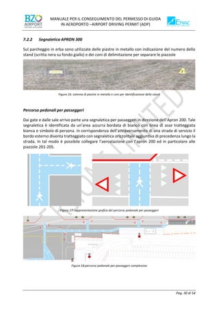 MANUALE PER IL CONSEGUIMENTO DEL PERMESSO DI GUIDA
IN AEROPORTO –AIRPORT DRIVING PERMIT (ADP)
Pag. 30 di 54
7.2.2 Segnaletica APRON 300
Sul parcheggio in erba sono utilizzate delle piastre in metallo con indicazione del numero dello
stand (scritta nera su fondo giallo) e dei coni di delimitazione per separare le piazzole
Figura 16: sistema di piastre in metallo e coni per identificazione dello stand
Percorso pedonali per passeggeri
Dai gate e dalle sale arrivo parte una segnaletica per passeggeri in direzione dell’Apron 200. Tale
segnaletica è identificata da un’area azzurra bordata di bianco con linea di asse tratteggiata
bianca e simbolo di persona. In corrispondenza dell’attraversamento di una strada di servizio il
bordo esterno diventa tratteggiato con segnaletica orizzontale aggiuntiva di precedenza lungo la
strada. In tal modo è possibile collegare l’aerostazione con l’apron 200 ed in particolare alle
piazzole 201-205.
Figura 17: rappresentazione grafica del percorso pedonale per passeggeri
Figura 18:percorso pedonale per passeggeri complessivo
 