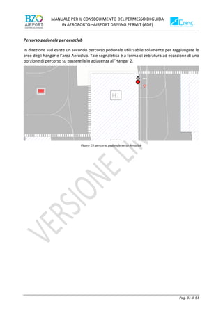 MANUALE PER IL CONSEGUIMENTO DEL PERMESSO DI GUIDA
IN AEROPORTO –AIRPORT DRIVING PERMIT (ADP)
Pag. 31 di 54
Percorso pedonale per aeroclub
In direzione sud esiste un secondo percorso pedonale utilizzabile solamente per raggiungere le
aree degli hangar e l’area Aeroclub. Tale segnaletica è a forma di zebratura ad eccezione di una
porzione di percorso su passerella in adiacenza all’Hangar 2.
Figura 19: percorso pedonale verso Aeroclub
 