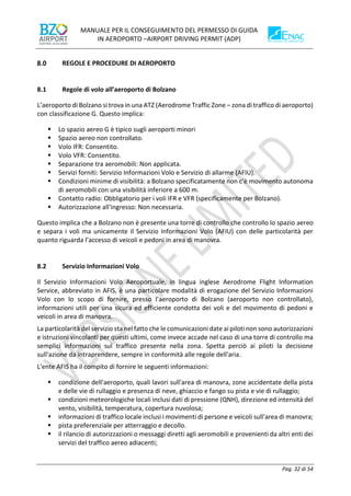 MANUALE PER IL CONSEGUIMENTO DEL PERMESSO DI GUIDA
IN AEROPORTO –AIRPORT DRIVING PERMIT (ADP)
Pag. 32 di 54
REGOLE E PROCEDURE DI AEROPORTO
8.1 Regole di volo all’aeroporto di Bolzano
L’aeroporto di Bolzano si trova in una ATZ (Aerodrome Traffic Zone – zona di traffico di aeroporto)
con classificazione G. Questo implica:
▪ Lo spazio aereo G è tipico sugli aeroporti minori
▪ Spazio aereo non controllato.
▪ Volo IFR: Consentito.
▪ Volo VFR: Consentito.
▪ Separazione tra aeromobili: Non applicata.
▪ Servizi forniti: Servizio Informazioni Volo e Servizio di allarme (AFIU).
▪ Condizioni minime di visibilità: a Bolzano specificatamente non c’è movimento autonoma
di aeromobili con una visibilità inferiore a 600 m.
▪ Contatto radio: Obbligatorio per i voli IFR e VFR (specificamente per Bolzano).
▪ Autorizzazione all'ingresso: Non necessaria.
Questo implica che a Bolzano non è presente una torre di controllo che controllo lo spazio aereo
e separa i voli ma unicamente il Servizio Informazioni Volo (AFIU) con delle particolarità per
quanto riguarda l’accesso di veicoli e pedoni in area di manovra.
8.2 Servizio Informazioni Volo
Il Servizio Informazioni Volo Aeroportuale, in lingua inglese Aerodrome Flight Information
Service, abbreviato in AFIS, è una particolare modalità di erogazione del Servizio Informazioni
Volo con lo scopo di fornire, presso l’aeroporto di Bolzano (aeroporto non controllato),
informazioni utili per una sicura ed efficiente condotta dei voli e del movimento di pedoni e
veicoli in area di manovra.
La particolarità del servizio sta nel fatto che le comunicazioni date ai piloti non sono autorizzazioni
e istruzioni vincolanti per questi ultimi, come invece accade nel caso di una torre di controllo ma
semplici informazioni sul traffico presente nella zona. Spetta perciò ai piloti la decisione
sull'azione da intraprendere, sempre in conformità alle regole dell'aria.
L'ente AFIS ha il compito di fornire le seguenti informazioni:
▪ condizione dell'aeroporto, quali lavori sull'area di manovra, zone accidentate della pista
e delle vie di rullaggio e presenza di neve, ghiaccio e fango su pista e vie di rullaggio;
▪ condizioni meteorologiche locali inclusi dati di pressione (QNH), direzione ed intensità del
vento, visibilità, temperatura, copertura nuvolosa;
▪ informazioni di traffico locale inclusi i movimenti di persone e veicoli sull'area di manovra;
▪ pista preferenziale per atterraggio e decollo.
▪ il rilancio di autorizzazioni o messaggi diretti agli aeromobili e provenienti da altri enti dei
servizi del traffico aereo adiacenti;
 