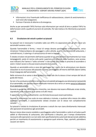 MANUALE PER IL CONSEGUIMENTO DEL PERMESSO DI GUIDA
IN AEROPORTO –AIRPORT DRIVING PERMIT (ADP)
Pag. 33 di 54
▪ informazioni circa l'eventuale inefficienza di radioassistenze, sistemi di avvicinamento e
aiuti visivi alla navigazione.
▪ Fornisce il Servizio di allarme e di emergenza.
Anche se per aeromobili l’AFIU fornisce solo informazioni per veicoli di terra e pedoni l’AFIU ha
delle funzioni simili a quelle di una torre di controllo. Per tale motivo si fa riferimento ai prossimi
capitoli
8.3 Circolazione dei veicoli e pedoni sui piazzali
Sui piazzali non è necessario il contatto radio con AFIS e la separazione con gli altri mezzi e/o
aeromobili avviene a vista.
Quando l'aeromobile è fermo, i mezzi di rampa devono parcheggiare ordinatamente, senza
intralciare l'imbarco/sbarco dei passeggeri o altre attività, quali il rifornimento di carburante, i
controlli tecnici, il catering o il carico/scarico di merci e bagagli.
È vietato circolare nel perimetro dell'aereo quando le luci anticollisione (normalmente luci rosse
lampeggianti), poste di norma sulla parte superiore e/o inferiore della fusoliera, sono accese;
esse indicano che l'aereo è “sotto corrente” e che quindi può essere in procinto di accendere o
avere i motori accesi e che può essere prossimo a muoversi.
Quando un aeromobile entra o esce dal parcheggio sia i mezzi che le attrezzature non devono
ostacolare la via di accesso alla piazzola o essere parcheggiate all’interno dell’ASA (Apron Safety
Area) impegnata dall’aeromobile.
Nelle vicinanze di un aereo si deve guidare in modo tale che lo stesso si trovi sempre dal lato di
guida del mezzo.
Se non si ha una buona visibilità o nelcasoincuisiècostrettiadeseguireunaretromarciainprossimità
di un aeromobile, non devono essere effettuate manovre da o verso un aereo senza le indicazioni
di un operatore a terra.
Durante la guida con attrezzature a rimorchio, non devono mai essere effettuate virate strette,
soprattutto nelle vicinanze di un aereo o di altri mezzi.
È opportuno fermarsi gradualmente: una fermata brusca può essere pericolosa.
Quando si movimenta una scala sia essa cabinata o trainata, o qualsiasi altro mezzo che abbia
appendici semoventi, è assolutamente vietato circolare con le stesse non completamente
retratte.
Sui piazzali è vietata la circolazione di persone e veicoli che non siano direttamente interessati
alle operazioni di assistenza agli aeromobili.
Nessun mezzo deve essere condotto o parcheggiato sotto l'aeromobile o sotto le ali (salvo quelli
adibiti al rifornimento di carburante, olio lubrificante o idraulico, per il tempo strettamente
necessario alle operazioni o se non siete stati specificatamente autorizzati dal personale addetto),
perché un movimento di assestamento o sporgenze quali antenne, flaps, sportelli, potrebbero
causare seri danni.
 