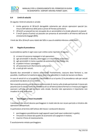 MANUALE PER IL CONSEGUIMENTO DEL PERMESSO DI GUIDA
IN AEROPORTO –AIRPORT DRIVING PERMIT (ADP)
Pag. 34 di 54
8.4 Limiti di velocità
Di seguito i limiti di velocità in airside:
▪ Limite generico di 30 km/h derogabile solamente per alcune operazioni speciali (es:
misura dell’aderenza della pista o prove di frenata particolari).
▪ 20 km/h sui piazzali (se non occupato da un aeromobile) e le strade adiacenti ai piazzali
▪ 5 km/h (passo d’uomo) sul piazzale con presenza di aeromobili e all’interno dell’area di
smistamento bagagli (BHS).
I limiti dei 30 e 20 km/h sono ridotti del 50% in caso di visibilità inferiore a 600 metri.
8.5 Regole di precedenza
La precedenza spetta in ogni caso e per ordine come riportato di seguito:
1) ai mezzi di soccorso impiegati in tali operazioni;
2) agli aeromobili in decollo, atterraggio o in movimento autonomo;
3) agli aeromobili in traino o guidati da automezzi di tipo follow-me;
4) ai pedoni incluso i passeggeri;
5) all’autocisterna di rifornimento carburante;
6) a tutti gli altri veicoli;
Quando due aeromobili si stanno avvicinando frontalmente, ciascuno deve fermarsi o, ove
possibile, modificare la traiettoria verso destra (se possibile) in modo da lasciare via libera.
In caso di veicoli di cui al punto 6) o aeromobili di cui al punto 2) la precedenza vale per veicoli
provenienti da destra (C.d.S. e SERA).
Non essendo previsto una direzione preferenziale di marcia sulla strada perimetrale il mezzo più
pesante (con lo stesso livello di precedenza di cui all’elenco) dovrà fermarsi e il mezzo più leggero
avanzare sull’erba per poi rientrare sulla strada. Durante tale operazione è importante non
invadere le strip delle piste.
8.6 Parcheggio e mezzi incustoditi
I conducenti dei veicoli devono parcheggiare in modo tale da non recare pericolo o intralcio alle
operazioni aeroportuali.
In particolare al termine dell'utilizzo del mezzo i conducenti devono:
▪ parcheggiare possibilmente negli appositi spazi (vedi spazi evidenziati in giallo);
▪ rimuovere la chiave dal quadro di accensione e/o spegnere il motore;
▪ inserire il freno di stazionamento.
È assolutamente vietato parcheggiare:
 