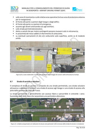 MANUALE PER IL CONSEGUIMENTO DEL PERMESSO DI GUIDA
IN AEROPORTO –AIRPORT DRIVING PERMIT (ADP)
Pag. 35 di 54
▪ sulle aree di movimento e sulle relative aree operative (incluso area di protezione antenna
per la navigazione);
▪ di fronte alle porte o portoni degli hangar e degli edifici;
▪ di fronte alle porte e ai portoni di emergenza;
▪ accanto agli idranti antincendio e/o agli estintori;
▪ sulla strada perimetrale/veicolare;
▪ dietro a veicoli che per motivi contingenti possano muoversi solo in retromarcia;
▪ In prossimità dei mezzi adibiti al rifornimento di carburante;
▪ su eventuali sversamenti di olio e/o carburante sulla superficie, anche se di modeste
entità.
Figura 20: Le aree evidenziate in giallo sono destinate al parcheggio dei veicoli e delle attrezzature di rampa
8.7 Strada di servizio e veicolare
Il complesso di strade di servizio è composto da una strada perimetrale, una strada veicolare
attraverso o adiacente ai piazzali, una strada di accesso agli Hangar e una strada di accesso alla
pista dalla caserma dei Vigili del Fuoco.
La strada perimetrale è generalmente con accesso libero e percorribile in entrambi i sensi.
Sussistono però delle zone che necessitano una particolare attenzione.
Figura 21: ortofoto aeroportuale con indicazioni di alcune zone particolari nelle vicinanze della strada di servizio e circolazione
 