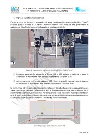 MANUALE PER IL CONSEGUIMENTO DEL PERMESSO DI GUIDA
IN AEROPORTO –AIRPORT DRIVING PERMIT (ADP)
Pag. 36 di 54
1) Ingresso e uscita dal varco carraio:
L’unico accesso per i mezzi in aeroporto è il varco carraio posizionato sotto l’edificio “Torre”.
Varcato questo accesso ci si ritrova immediatamente sulla veicolare che permettere di
raggiungere il locale di smistamento bagagli o la strada perimetrale.
Figura 22: ingresso carraio in aeroporto. Si nota sulla destra l’edificio “torre”
2) Passaggio perimetrale adiacente a Apron 200 e 300: ridurre la velocità in caso di
aeromobili in movimento. Non è necessario contatto radio con AFIU.
3) Attraversamento perimetrale su Apron 100: ridurre la velocità e passare solo in assenza
di aeromobili in movimento. Non è necessario contatto radio con AFIU.
La perimetrale attraversa il piazzale Aeroclub, la taxiway Echo (vedasi punto successivo) e l’Apron
100 e passa tra il deposito carburante di ABD e il deposito carburante, con colonnina per il
rifornimento aeromobili, dell’aeroclub. Per attraversare non è necessario il coordinamento con
AFIU, è però necessario prestare molta attenzione agli aeromobili che transitano in queste aree.
Il traffico su questi piazzali si intensifica soprattutto nel fine settimana.
Figura 23: passaggio strada attraverso piazzale 100
 