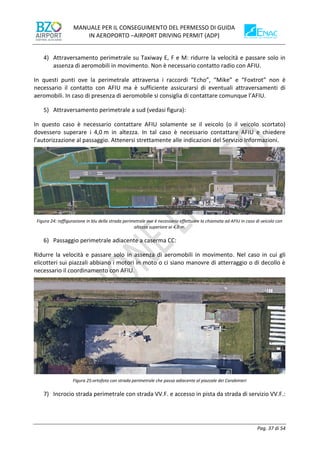 MANUALE PER IL CONSEGUIMENTO DEL PERMESSO DI GUIDA
IN AEROPORTO –AIRPORT DRIVING PERMIT (ADP)
Pag. 37 di 54
4) Attraversamento perimetrale su Taxiway E, F e M: ridurre la velocità e passare solo in
assenza di aeromobili in movimento. Non è necessario contatto radio con AFIU.
In questi punti ove la perimetrale attraversa i raccordi “Echo”, “Mike” e “Foxtrot” non è
necessario il contatto con AFIU ma è sufficiente assicurarsi di eventuali attraversamenti di
aeromobili. In caso di presenza di aeromobile si consiglia di contattare comunque l’AFIU.
5) Attraversamento perimetrale a sud (vedasi figura):
In questo caso è necessario contattare AFIU solamente se il veicolo (o il veicolo scortato)
dovessero superare i 4,0 m in altezza. In tal caso è necessario contattare AFIU e chiedere
l’autorizzazione al passaggio. Attenersi strettamente alle indicazioni del Servizio Informazioni.
Figura 24: raffigurazione in blu della strada perimetrale ove è necessario effettuare la chiamata ad AFIU in caso di veicolo con
altezza superiore ai 4,0 m.
6) Passaggio perimetrale adiacente a caserma CC:
Ridurre la velocità e passare solo in assenza di aeromobili in movimento. Nel caso in cui gli
elicotteri sui piazzali abbiano i motori in moto o ci siano manovre di atterraggio o di decollo è
necessario il coordinamento con AFIU.
Figura 25:ortofoto con strada perimetrale che passa adiacente al piazzale dei Carabinieri
7) Incrocio strada perimetrale con strada VV.F. e accesso in pista da strada di servizio VV.F.:
 