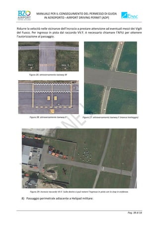 MANUALE PER IL CONSEGUIMENTO DEL PERMESSO DI GUIDA
IN AEROPORTO –AIRPORT DRIVING PERMIT (ADP)
Pag. 38 di 54
Ridurre la velocità nelle vicinanze dell’incrocio a prestare attenzione ad eventuali mezzi dei Vigili
del Fuoco. Per ingresso in pista dal raccordo VV.F. è necessario chiamare l’AFIU per ottenere
l’autorizzazione al passaggio.
Figura 26: attraversamento taxiway M
Figura 27: attraversamento taxiway F (manca tratteggio)
Figura 28: attraversamento taxiway E
Figura 29: incrocio raccordo VV.F. Sulla destra si può notare l’ingresso in pista con lo stop in evidenza.
8) Passaggio perimetrale adiacente a Helipad militare:
 