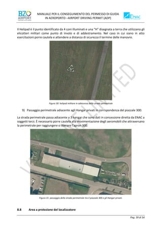 MANUALE PER IL CONSEGUIMENTO DEL PERMESSO DI GUIDA
IN AEROPORTO –AIRPORT DRIVING PERMIT (ADP)
Pag. 39 di 54
Il Helipad è il punto identificato da 4 coni illuminati e una “H” disegnata a terra che utilizzano gli
elicotteri militari come punto di involo e di addestramento. Nel caso in cui siano in atto
esercitazioni porre cautela e attendere a distanza di sicurezza il termine delle manovre.
Figura 30: helipad militare in adiacenza della strada perimetrale
9) Passaggio perimetrale adiacente agli Hangar privati in corrispondenza del piazzale 300:
La strada perimetrale passa adiacente a 3 hangar che sono dati in concessione diretta da ENAC a
soggetti terzi. È necessario porre cautela alla movimentazione degli aeromobili che attraversano
la perimetrale per raggiungere o liberare l’apron 300.
Figura 31: passaggio della strada perimetrale tra il piazzale 300 e gli Hangar privati.
8.8 Area a protezione del localizzatore
 