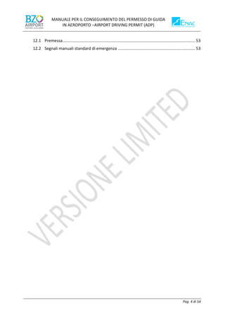 MANUALE PER IL CONSEGUIMENTO DEL PERMESSO DI GUIDA
IN AEROPORTO –AIRPORT DRIVING PERMIT (ADP)
Pag. 4 di 54
12.1 Premessa..................................................................................................................... 53
12.2 Segnali manuali standard di emergenza .................................................................... 53
 