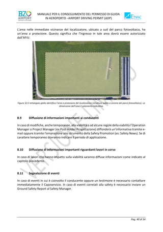 MANUALE PER IL CONSEGUIMENTO DEL PERMESSO DI GUIDA
IN AEROPORTO –AIRPORT DRIVING PERMIT (ADP)
Pag. 40 di 54
L’area nelle immediate vicinanze del localizzatore, ubicato a sud del parco fotovoltaico, ha
un’area a protezione. Questo significa che l’ingresso in tale area dovrà essere autorizzato
dall’AFIU.
Figura 32:il rettangolo giallo identifica l’area a protezione del localizzatore (struttura subito a sinistra del parco fotovoltaico). La
dimensione dell’area è solamente indicativa.
8.9 Diffusione di informazioni importanti ai conducenti
In caso di modifiche, anche temporanee, alla viabilità o ad alcune regole della viabilità l’Operation
Manager o Project Manager (ex Post Holder Progettazione) diffonderà un’informativa tramite e-
mail oppure tramite l’emanazione uno strumento della Safety Promotion (es: Safety News). Se di
carattere temporaneo dovranno indicare il periodo di applicazione.
8.10 Diffusione di informazioni importanti riguardanti lavori in corso
In caso di lavori che hanno impatto sulla viabilità saranno diffuse informazioni come indicato al
capitolo precedente.
8.11 Segnalazione di eventi
In caso di eventi in cui è coinvolto il conducente oppure un testimone è necessario contattare
immediatamente il Caposervizio. In caso di eventi correlati alla safety è necessario inviare un
Ground Safety Report al Safety Manager.
 