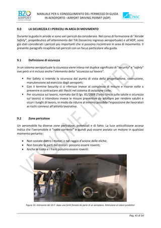 MANUALE PER IL CONSEGUIMENTO DEL PERMESSO DI GUIDA
IN AEROPORTO –AIRPORT DRIVING PERMIT (ADP)
Pag. 41 di 54
LA SICUREZZA E I PERICOLI IN AREA DI MOVIMENTO
Durante la guida in airside vi sono vari pericoli da considerare. Nel corso di formazione di “Airside
Safety”, propedeutico all’ottenimento del TIA (tesserino ingresso aeroportuale) e all’ADP, sono
già stati considerati i pericoli più importanti che si possono riscontrare in area di movimento. Il
presente paragrafo ricapitola tali pericoli con un focus particolare alla guida.
9.1 Definizione di sicurezza
In un sistema aeroportuale la sicurezza viene intesa nel duplice significato di "security" e "safety"
ove però vi è incluso anche l’elemento della “sicurezza sul lavoro”.
▪ Per Safety si intende la sicurezza dal punto di vista della progettazione, costruzione,
manutenzione ed esercizio degli aeroporti;
▪ Con il termine Security ci si riferisce invece al complesso di misure e risorse volte a
prevenire e contrastare atti illeciti nel sistema di aviazione civile;
▪ Per sicurezza sul lavoro, normata dal D.lgs. 81/2008 (Testo Unico sulla salute e sicurezza
sul lavoro) si intendono invece le misure preventive da adottare per rendere salubri e
sicuri i luoghi di lavoro, in modo da ridurre al minimo possibile l'esposizione dei lavoratori
ai rischi connessi all'attività lavorativa.
9.2 Zone pericolose
Un aeromobile ha diverse zone pericolose, potenziali e di fatto. La luce anticollisione accesa
indica che l’aeromobile è “sotto corrente” e quindi può essere avviato un motore in qualsiasi
momento pertanto:
• Non sostate dietro i motori o nel raggio d’azione delle eliche;
• Non toccate le parti dei motori: possono essere roventi;
• Anche le ruote e i freni possono essere roventi.
Figura 33: intervento dei VV.F. dopo una forte frenata da parte di un aeroplano. Attenzione al calore prodotto!
 