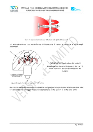 MANUALE PER IL CONSEGUIMENTO DEL PERMESSO DI GUIDA
IN AEROPORTO –AIRPORT DRIVING PERMIT (ADP)
Pag. 43 di 54
Figura 37: rappresentazione in rosso della fascia sotto effetto del prop-wash
Un altro pericolo da non sottovalutare è l’aspirazione di motori a turbina e le eliche degli
aeromobili
Figura 38: raggio di pericolo per aspirazione nelle turbine
ENGINE INTAKE (Aspirazione dei motori)
Rispettare una distanza di sicurezza dai 3 ai 7,5
metri a seconda del tipo e dimensione del
motore.
Nel caso di aeromobili ad elica (o turbo-elica) bisogna prestare particolare attenzione delle liche
non entrando mai nel raggio di rotazione delle eliche, anche quando le eliche sono ferme
 
