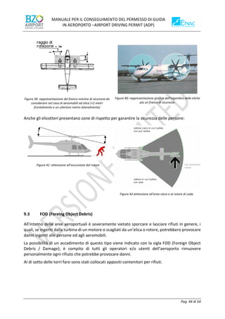 MANUALE PER IL CONSEGUIMENTO DEL PERMESSO DI GUIDA
IN AEROPORTO –AIRPORT DRIVING PERMIT (ADP)
Pag. 44 di 54
Figura 39: rappresentazione del franco minimo di sicurezza da
considerare nel caso di aeromobili ad elica (+2 metri
frontalmente e un ulteriore metro lateralmente)
Figura 40: rappresentazione grafica dell’ingombro delle eliche
più un franco di sicurezza.
Anche gli elicotteri presentano zone di rispetto per garantire la sicurezza delle persone:
Figura 41: attenzione all’escursione del rotore
Figura 42:attenzione all’area cieca e al rotore di coda
9.3 FOD (Foreing Object Debris)
All'interno delle aree aeroportuali è severamente vietato sporcare e lasciare rifiuti in genere, i
quali, se ingeriti dalla turbina di un motore o scagliati da un’elica o rotore, potrebbero provocare
danni ingenti alle persone ed agli aeromobili.
La possibilità di un accadimento di questo tipo viene indicato con la sigla FOD (Foreign Object
Debris / Damage); è compito di tutti gli operatori e/o utenti dell’aeroporto rimuovere
personalmente ogni rifiuto che potrebbe provocare danni.
Al di sotto delle torri faro sono stati collocati appositi contenitori per rifiuti.
 