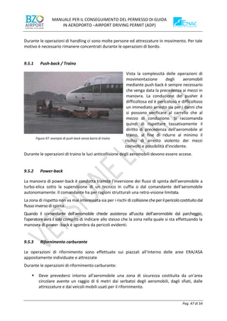 MANUALE PER IL CONSEGUIMENTO DEL PERMESSO DI GUIDA
IN AEROPORTO –AIRPORT DRIVING PERMIT (ADP)
Pag. 47 di 54
Durante le operazioni di handling ci sono molte persone ed attrezzature in movimento. Per tale
motivo è necessario rimanere concentrati durante le operazioni di bordo.
9.5.1 Push-back / Traino
Vista la complessità delle operazioni di
movimentazione degli aeromobili
mediante push-back è sempre necessario
che venga data la precedenza ai mezzi in
manovra. La conduzione del pusher è
difficoltosa ed è pericoloso e difficoltoso
un immediato arresto sia per i danni che
si possono verificare al carrello che al
mezzo di conduzione. Si raccomanda
quindi di rispettare tassativamente il
diritto di precedenza dell'aeromobile al
traino, al fine di ridurre al minimo il
rischio di arresto violento dei mezzi
coinvolti e possibilità d'incidente.
Durante le operazioni di traino le luci anticollisione degli aeromobili devono essere accese.
9.5.2 Power-back
La manovra di power-back è condotta tramite l'inversione dei flussi di spinta dell'aeromobile a
turbo-elica sotto la supervisione di un tecnico in cuffia o dal comandante dell'aeromobile
autonomamente. Il comandante ha per ragioni strutturali una retro-visione limitata.
La zona di rispetto non va mai interessata sia per i rischi di collisione cheperilpericolo costituito dal
flusso inverso di spinta.
Quando il comandante dell'aeromobile chiede assistenza all'uscita dell'aeromobile dal parcheggio,
l'operatore avrà il solo compito di indicare allo stesso che la zona nella quale si sta effettuando la
manovra di power -back è sgombra da pericoli evidenti.
9.5.3 Rifornimento carburante
Le operazioni di rifornimento sono effettuate sui piazzali all'interno delle aree ERA/ASA
appositamente individuate e attrezzate
Durante le operazioni di rifornimento carburante:
▪ Deve prevedersi intorno all'aeromobile una zona di sicurezza costituita da un'area
circolare avente un raggio di 6 metri dai serbatoi degli aeromobili, dagli sfiati, dalle
attrezzature e dai veicoli mobili usati per il rifornimento.
Figura 47: esempio di push-back senza barra di traino
 