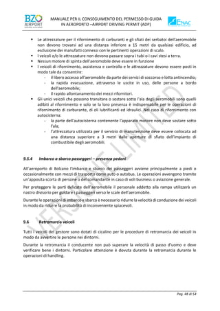 MANUALE PER IL CONSEGUIMENTO DEL PERMESSO DI GUIDA
IN AEROPORTO –AIRPORT DRIVING PERMIT (ADP)
Pag. 48 di 54
▪ Le attrezzature per il rifornimento di carburanti e gli sfiati dei serbatoi dell'aeromobile
non devono trovarsi ad una distanza inferiore a 15 metri da qualsiasi edificio, ad
esclusione dei manufatti connessi con le pertinenti operazioni di scalo.
▪ I veicoli e/o le attrezzature non devono passare sopra i tubi o i cavi stesi a terra.
▪ Nessun motore di spinta dell'aeromobile deve essere in funzione
▪ I veicoli di rifornimento, assistenza e controllo e le attrezzature devono essere posti in
modo tale da consentire:
- il libero accesso all'aeromobile da parte dei servizi di soccorso e lotta antincendio;
- la rapida evacuazione, attraverso le uscite in uso, delle persone a bordo
dell'aeromobile;
- il rapido allontanamento dei mezzi rifornitori.
▪ Gli unici veicoli che possono transitare o sostare sotto l'ala degli aeromobili sono quelli
adibiti al rifornimento e solo se la loro presenza è indispensabile per le operazioni di
rifornimento di carburante, di oli lubrificanti ed idraulici. Nel caso di rifornimento con
autocisterna:
- la parte dell'autocisterna contenente l'apparato motore non deve sostare sotto
l'ala;
- l’attrezzatura utilizzata per il servizio di manutenzione deve essere collocata ad
una distanza superiore a 3 metri dalle aperture di sfiato dell'impianto di
combustibile degli aeromobili.
9.5.4 Imbarco a sbarco passeggeri – presenza pedoni
All’aeroporto di Bolzano l’imbarco e sbarco dei passeggeri avviene principalmente a piedi o
occasionalmente con mezzi di trasporto come auto o autobus. Le operazioni avvengono tramite
un’apposita scorta di persone o del comandante in caso di voli business o aviazione generale.
Per proteggere le parti delicate dell’aeromobile il personale addetto alla rampa utilizzerà un
nastro divisorio per guidare i passeggeri verso le scale dell’aeromobile.
Durante le operazioni di imbarco e sbarco è necessario ridurre la velocità di conduzione dei veicoli
in modo da ridurre la probabilità di inconveniente spiacevoli.
9.6 Retromarcia veicoli
Tutti i veicoli del gestore sono dotati di cicalino per le procedure di retromarcia dei veicoli in
modo da avvertire le persone nei dintorni.
Durante la retromarcia il conducente non può superare la velocità di passo d’uomo e deve
verificare bene i dintorni. Particolare attenzione è dovuta durante la retromarcia durante le
operazioni di handling.
 