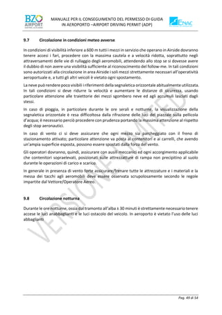 MANUALE PER IL CONSEGUIMENTO DEL PERMESSO DI GUIDA
IN AEROPORTO –AIRPORT DRIVING PERMIT (ADP)
Pag. 49 di 54
9.7 Circolazione in condizioni meteo avverse
In condizioni di visibilità inferiore a 600 m tutti i mezzi in servizio che operano in Airside dovranno
tenere accesi i fari, procedere con la massima cautela e a velocità ridotta, soprattutto negli
attraversamenti delle vie di rullaggio degli aeromobili, attendendo allo stop se si dovesse avere
il dubbio di non avere una visibilità sufficiente al riconoscimento del follow-me. In tali condizioni
sono autorizzati alla circolazione in area Airside i soli mezzi strettamente necessari all’operatività
aeroportuale e, a tutti gli altri veicoli è vietato ogni spostamento.
La neve può rendere poco visibili i riferimenti della segnaletica orizzontale abitualmente utilizzata.
In tali condizioni si deve ridurre la velocità e aumentare le distanze di sicurezza, usando
particolare attenzione alle traiettorie dei mezzi sgombero neve ed agli accumuli lasciati dagli
stessi.
In caso di pioggia, in particolare durante le ore serali e notturne, la visualizzazione della
segnaletica orizzontale è resa difficoltosa dalla rifrazione delle luci del piazzale sulla pellicola
d’acqua; è necessario perciò procedere con prudenza portando la massima attenzione al rispetto
degli stop aeronautici.
In caso di vento ci si deve assicurare che ogni mezzo sia parcheggiato con il freno di
stazionamento attivato; particolare attenzione va posta ai contenitori e ai carrelli, che avendo
un’ampia superficie esposta, possono essere spostati dalla forza del vento.
Gli operatori dovranno, quindi, assicurare con ausili meccanici ed ogni accorgimento applicabile
che contenitori sopraelevati, posizionati sulle attrezzatture di rampa non precipitino al suolo
durante le operazioni di carico e scarico.
In generale in presenza di vento forte assicurare/frenare tutte le attrezzature e i materiali e la
messa dei tacchi agli aeromobili deve essere osservata scrupolosamente secondo le regole
impartite dal Vettore/Operatore Aereo.
9.8 Circolazione notturna
Durante le ore notturne, ossia dal tramonto all’alba ± 30 minuti è strettamente necessario tenere
accese le luci anabbaglianti e le luci ostacolo del veicolo. In aeroporto è vietato l’uso delle luci
abbaglianti
 