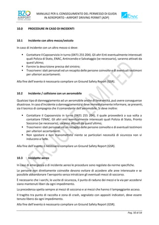 MANUALE PER IL CONSEGUIMENTO DEL PERMESSO DI GUIDA
IN AEROPORTO –AIRPORT DRIVING PERMIT (ADP)
Pag. 50 di 54
PROCEDURE IN CASO DI INCIDENTI
10.1 Incidente con altro mezzo/veicolo
In caso di incidente con un altro mezzo si deve:
▪ Contattare il Caposervizio in turno (0471 255 204). Gli altri Enti eventualmente interessati
quali Polizia di Stato, ENAC, Antincendio e Salvataggio (se necessario), saranno attivati da
quest'ultimo;
▪ Fornire la descrizione precisa del sinistro;
▪ Trascrivere i dati personali ed un recapito delle persone coinvolte e di eventuali testimoni
per ulteriori accertamenti.
Alla fine dell’evento è necessario compilare un Ground Safety Report (GSR).
10.2 Incidente / collisione con un aeromobile
Qualsiasi tipo di danneggiamento ad un aeromobile anche di lieve entità, può avere conseguenze
disastrose. In caso d'incidente o danneggiamento si deve immediatamente informare, se presenti,
sia il tecnico di compagnia che il comandante dell'aeromobile. Si deve inoltre:
▪ Contattare il Caposervizio in turno (0471 255 204), il quale provvederà a sua volta a
contattare l'ENAC. Gli altri enti eventualmente interessati quali Polizia di Stato, Pronto
Soccorso (se necessario), saranno attivati da quest'ultimo;
▪ Trascrivere i dati personali ed un recapito delle persone coinvolte e di eventuali testimoni
per ulteriori accertamenti.
▪ Non spostare e non manomettete niente se particolari necessità di sicurezza non vi
inducono a farlo.
Alla fine dell’evento è necessario compilare un Ground Safety Report (GSR).
10.3 Incidente aereo
In caso di emergenza o di incidente aereo le procedure sono regolate da norme specifiche.
Le persone non direttamente coinvolte devono evitare di accedere alle aree interessate e se
possibile abbandonare l’aeroporto senza intralciare gli eventuali mezzi di soccorso.
È necessario che i varchi, le uscite di sicurezza, il punto di raduno dei mezzi e la via per accedervi
siano mantenuti liberi da ogni impedimento.
La precedenza spetta sempre ai mezzi di soccorso e ai mezzi che hanno il lampeggiante acceso.
Il tragitto tra punto di raccolta e zona di crash, segnalato con appositi indicatori, deve essere
tenuto libero da ogni impedimento.
Alla fine dell’evento è necessario compilare un Ground Safety Report (GSR).
 