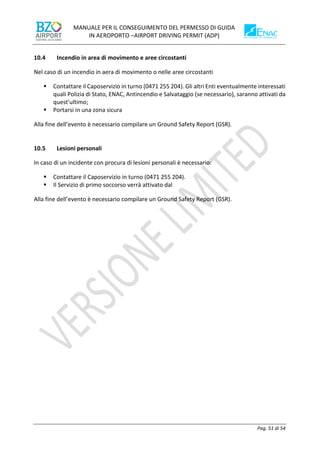 MANUALE PER IL CONSEGUIMENTO DEL PERMESSO DI GUIDA
IN AEROPORTO –AIRPORT DRIVING PERMIT (ADP)
Pag. 51 di 54
10.4 Incendio in area di movimento e aree circostanti
Nel caso di un incendio in aera di movimento o nelle aree circostanti
▪ Contattare il Caposervizio in turno (0471 255 204). Gli altri Enti eventualmente interessati
quali Polizia di Stato, ENAC, Antincendio e Salvataggio (se necessario), saranno attivati da
quest'ultimo;
▪ Portarsi in una zona sicura
Alla fine dell’evento è necessario compilare un Ground Safety Report (GSR).
10.5 Lesioni personali
In caso di un incidente con procura di lesioni personali è necessario:
▪ Contattare il Caposervizio in turno (0471 255 204).
▪ Il Servizio di primo soccorso verrà attivato dal
Alla fine dell’evento è necessario compilare un Ground Safety Report (GSR).
 