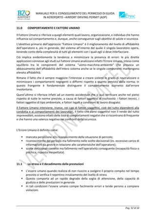 MANUALE PER IL CONSEGUIMENTO DEL PERMESSO DI GUIDA
IN AEROPORTO –AIRPORT DRIVING PERMIT (ADP)
Pag. 52 di 54
COMPORTAMENTO E FATTORE UMANO
Il Fattore Umano si riferisce a quegli elementi quali lavoro, organizzazione, e individuo che hanno
influenza sul comportamento e, dunque, anche conseguenze sugli obiettivi di salute e sicurezza.
L’obiettivo primario dell’approccio “Fattore Umano” è il miglioramento del livello di affidabilità
dell’operatore e, più in generale, del sistema all’interno del quale il singolo lavoratore opera,
tenendo conto della complessità di tutti gli elementi con i quali egli si deve interfacciare.
Ciò implica evidentemente la tendenza a minimizzare la presenza di errori: le più dirette
applicazioni connesse agli studi sul Fattore Umano analizzano infatti l’Errore Umano, inteso come
squilibrio tra le componenti del sistema “uomo-macchina-ambiente” che provoca un
abbassamento dell’affidabilità dell’intero sistema anche se le singole componenti mantengono
elevata affidabilità.
Rimane il fatto che è sempre maggiore l’interesse a creare sistemi in grado di neutralizzare o
minimizzare i comportamenti negligenti o difformi rispetto a quanto previsto dalla norma; in
questo frangente è fondamentale distinguere il comportamento scorretto dall'errore
involontario.
Quest’ultimo si riferisce infatti ad un evento accidentale che si può verificare anche nel pieno
rispetto di tutte le norme previste, a causa di fattori oggettivi di rischiosità: i fattori tecnici, i
fattori oggettivi di tipo ambientale, e fattori legati a condizioni di lavoro disagiato.
Il Fattore Umano interviene, invece, nei casi di fattori soggettivi, cioè del tutto dipendenti alla
condotta e ai comportamenti dei lavoratori. Il fatto che siano soggettivi non li rende del tutto
imprevedibili, esistono infatti delle liste di comportamenti negativi che si riscontrano di frequente
e che hanno una valenza negativa nei confronti della sicurezza.
L’Errore Umano è definito come:
▪ mancata percezione e/o riconoscimento della situazione di pericolo;
▪ riconoscimento del pericolo ma fallimento nelle scelte decisionali (es. eccessivo carico di
informazioni da gestire in relazione alle caratteristiche dell’operatore);
▪ scelte decisionali corrette ma fallimento nell’operatività conseguente (incapacità fisica o
psichica; risposta inaspettata).
11.1 Lo stress e il decadimento delle prestazioni
▪ L’essere umano quando realizza di non riuscire a svolgere il proprio compito nel tempo
previsto si verifica il repentino innalzamento del livello di stress
▪ Questo comporta ad un rapido degrado della soglia di attenzione, della capacità di
giudizio e delle prestazioni in generale
▪ In tali condizioni l’essere umano compie facilmente errori e tende persino a compiere
violazioni.
 