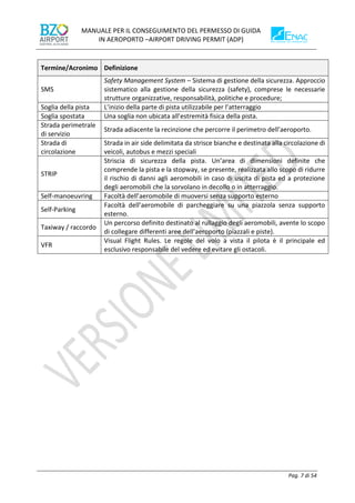 MANUALE PER IL CONSEGUIMENTO DEL PERMESSO DI GUIDA
IN AEROPORTO –AIRPORT DRIVING PERMIT (ADP)
Pag. 7 di 54
Termine/Acronimo Definizione
SMS
Safety Management System – Sistema di gestione della sicurezza. Approccio
sistematico alla gestione della sicurezza (safety), comprese le necessarie
strutture organizzative, responsabilità, politiche e procedure;
Soglia della pista L’inizio della parte di pista utilizzabile per l’atterraggio
Soglia spostata Una soglia non ubicata all’estremità fisica della pista.
Strada perimetrale
di servizio
Strada adiacente la recinzione che percorre il perimetro dell’aeroporto.
Strada di
circolazione
Strada in air side delimitata da strisce bianche e destinata alla circolazione di
veicoli, autobus e mezzi speciali
STRIP
Striscia di sicurezza della pista. Un’area di dimensioni definite che
comprende la pista e la stopway, se presente, realizzata allo scopo di ridurre
il rischio di danni agli aeromobili in caso di uscita di pista ed a protezione
degli aeromobili che la sorvolano in decollo o in atterraggio.
Self-manoeuvring Facoltà dell’aeromobile di muoversi senza supporto esterno
Self-Parking
Facoltà dell’aeromobile di parcheggiare su una piazzola senza supporto
esterno.
Taxiway / raccordo
Un percorso definito destinato al rullaggio degli aeromobili, avente lo scopo
di collegare differenti aree dell’aeroporto (piazzali e piste).
VFR
Visual Flight Rules. Le regole del volo a vista il pilota è il principale ed
esclusivo responsabile del vedere ed evitare gli ostacoli.
 