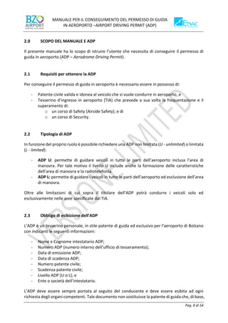 MANUALE PER IL CONSEGUIMENTO DEL PERMESSO DI GUIDA
IN AEROPORTO –AIRPORT DRIVING PERMIT (ADP)
Pag. 8 di 54
SCOPO DEL MANUALE E ADP
Il presente manuale ha lo scopo di istruire l’utente che necessita di conseguire il permesso di
guida in aeroporto (ADP – Aerodrome Driving Permit).
2.1 Requisiti per ottenere la ADP
Per conseguire il permesso di guida in aeroporto è necessario essere in possesso di:
- Patente civile valida e idonea al veicolo che si vuole condurre in aeroporto, e
- Tesserino d’ingresso in aeroporto (TIA) che prevede a sua volta la frequentazione e il
superamento di:
o un corso di Safety (Airside Safety); e di
o un corso di Security.
2.2 Tipologia di ADP
In funzione del proprio ruolo è possibile richiedere una ADP non limitata (U - unlimited) o limitata
(L - limited):
- ADP U: permette di guidare veicoli in tutte le parti dell’aeroporto inclusa l’area di
manovra. Per tale motivo il livello U include anche la formazione delle caratteristiche
dell’area di manovra e la radiotelefonia.
- ADP L: permette di guidare i veicoli in tutte le parti dell’aeroporto ed esclusione dell’area
di manovra.
Oltre alle limitazioni di cui sopra il titolare dell’ADP potrà condurre i veicoli solo ed
esclusivamente nelle aree specificate dal TIA.
2.3 Obbligo di esibizione dell’ADP
L’ADP è un tesserino personale, in stile patente di guida ed esclusivo per l’aeroporto di Bolzano
con indicanti le seguenti informazioni:
- Nome e Cognome intestatario ADP;
- Numero ADP (numero interno dell’ufficio di tesseramento);
- Data di emissione ADP;
- Data di scadenza ADP;
- Numero patente civile;
- Scadenza patente civile;
- Livello ADP (U o L); e
- Ente o società dell’intestatario.
L’ADP deve essere sempre portata al seguito del conducente e deve essere esibita ad ogni
richiesta degli organi competenti. Tale documento non sostituisce la patente di guida che, di base,
 