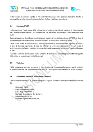 MANUALE PER IL CONSEGUIMENTO DEL PERMESSO DI GUIDA
IN AEROPORTO –AIRPORT DRIVING PERMIT (ADP)
Pag. 9 di 54
resta l’unico documento valido ai fini dell’individuazione delle capacità tecniche, fisiche e
psicologiche, e delle categorie di veicoli che il titolare è abilitato a condurre.
2.4 Durata dell’ADP
La formazione e l’abilitazione ADP iniziale (initial training) ha validità massima di 24 mesi dalla
data del rilascio ed è correlata alla scadenza del TIA, dell’attestato di Airside Safety e della patente
civile.
Qualora la patente di guida personale dovesse scadere prima della scadenza dell’ADP, la data di
scadenza riportata sulla patente aeroportuale sarà la stessa della patente di guida.
L’ADP scade anche in caso di assenza prolungata di oltre un anno dall’ultimo ingresso in airside.
In caso di assenza superiore a 3 mesi ma inferiore a 12 mesi dovrà essere svolto un corso di
aggiornamento (refresher training). In entrambi i casi è necessario contattare il Training Manager
di ABD.
Scaduto il termine, dovrà essere svolto un corso di formazione periodica (recurrent training) che
è identifico al corso iniziale (initial training).
2.5 Violazioni
L’ADP può essere revocata o sospesa in caso di reiterate violazioni delle norme, regole e divieti
di questo manuale, del Regolamento di Scalo e in caso di guida sotto l’effetto di alcool e droghe.
2.6 Riferimenti normativi e documenti coinvolti
L’emissione del permesso di guida e le regole da seguire all’interno dell’aeroporto sono normate
da:
- Ordinanze ENAC;
- Codice della Navigazione;
- EASA Reg. EU 139/2014;
- Manuale di Aeroporto del Gestore;
- Regolamento di Scalo;
- Piano Emergenza Aeroportuale.
 