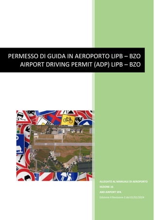 ALLEGATO AL MANUALE DI AEROPORTO
SEZIONE 16
ABD AIRPORT SPA
Edizione 4 Revisione 2 del 01/01/2024
PERMESSO DI GUIDA IN AEROPORTO LIPB – BZO
AIRPORT DRIVING PERMIT (ADP) LIPB – BZO
 