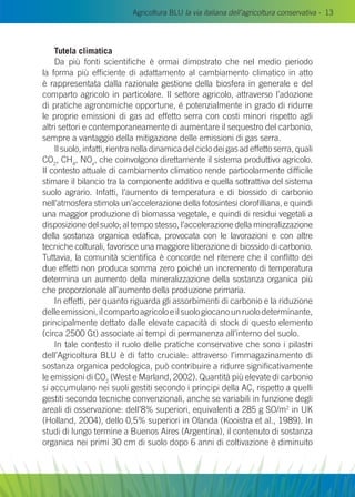 Agricoltura BLU la via italiana dell’agricoltura conservativa - 13
Tutela climatica
Da più fonti scientifiche è ormai dimostrato che nel medio periodo
la forma più efficiente di adattamento al cambiamento climatico in atto
è rappresentata dalla razionale gestione della biosfera in generale e del
comparto agricolo in particolare. Il settore agricolo, attraverso l’adozione
di pratiche agronomiche opportune, é potenzialmente in grado di ridurre
le proprie emissioni di gas ad effetto serra con costi minori rispetto agli
altri settori e contemporaneamente di aumentare il sequestro del carbonio,
sempre a vantaggio della mitigazione delle emissioni di gas serra.
Il suolo, infatti, rientra nella dinamica del ciclo dei gas ad effetto serra, quali
CO2
, CH4
, NOx
, che coinvolgono direttamente il sistema produttivo agricolo.
Il contesto attuale di cambiamento climatico rende particolarmente difficile
stimare il bilancio tra la componente additiva e quella sottrattiva del sistema
suolo agrario. Infatti, l’aumento di temperatura e di biossido di carbonio
nell’atmosfera stimola un’accelerazione della fotosintesi clorofilliana, e quindi
una maggior produzione di biomassa vegetale, e quindi di residui vegetali a
disposizione del suolo; al tempo stesso, l’accelerazione della mineralizzazione
della sostanza organica edafica, provocata con le lavorazioni e con altre
tecniche colturali, favorisce una maggiore liberazione di biossido di carbonio.
Tuttavia, la comunità scientifica è concorde nel ritenere che il conflitto dei
due effetti non produca somma zero poiché un incremento di temperatura
determina un aumento della mineralizzazione della sostanza organica più
che proporzionale all’aumento della produzione primaria.
In effetti, per quanto riguarda gli assorbimenti di carbonio e la riduzione
delleemissioni,ilcompartoagricoloeilsuologiocanounruolodeterminante,
principalmente dettato dalle elevate capacità di stock di questo elemento
(circa 2500 Gt) associate ai tempi di permanenza all’interno del suolo.
In tale contesto il ruolo delle pratiche conservative che sono i pilastri
dell’Agricoltura Blu è di fatto cruciale: attraverso l’immagazinamento di
sostanza organica pedologica, può contribuire a ridurre significativamente
le emissioni di CO2
(West e Marland, 2002). Quantità più elevate di carbonio
si accumulano nei suoli gestiti secondo i principi della AC, rispetto a quelli
gestiti secondo tecniche convenzionali, anche se variabili in funzione degli
areali di osservazione: dell’8% superiori, equivalenti a 285 g SO/m2
in UK
(Holland, 2004), dello 0,5% superiori in Olanda (Kooistra et al., 1989). In
studi di lungo termine a Buenos Aires (Argentina), il contenuto di sostanza
organica nei primi 30 cm di suolo dopo 6 anni di coltivazione è diminuito
 